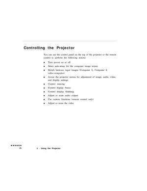 Page 54Controlling the Projector
You can use the control panel on the top of the projector or the remote
control to perform the following actions:
Turn power on or off
Select auto-setup for the computer image screen
Switch between input images (Computer 1, Computer 2,
video-computer)
Access the projector menus for adjustment of image, audio, video,
and display settings
Control resizing
Control display freeze
Control display blanking
Adjust or mute audio output
Use custom functions (remote control only)
Adjust...