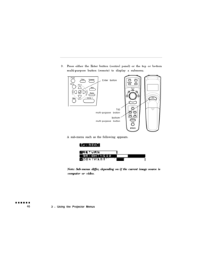 Page 643.Press either the Enter button (control panel) or the top or bottom
multi-purpose button (remote) to display a submenu.IEnter button
topmulti-purpose button
bottom
multi-purpose button
A sub-menu such as the following appears.
Note: Sub-menus differ, depending on if the current image source is
computer or video.
3 l Using the Projector Menus 