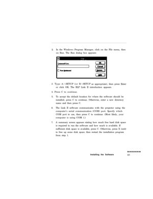 Page 792.In the Windows Program Manager, click on the File menu, then
on Run. The Run dialog box appears:
3. Type A:\SETUP (or B:\SETUP
as appropriate), then press Enter
or click OK. The ELP Link II introduction appears.
4. Press C to continue.
5.To accept the default location for where the software should be
installed, press C to continue. Otherwise, enter a new directory
name and then press C.
6.The Link II software communicates with the projector using the
computer’s serial communication (COM) port. Specify...