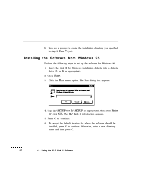 Page 808.You see a prompt to create the installation directory you specified
in step 5. Press Y (yes).
Installing the Software from Windows 95
Perform the following steps to set up the software for Windows 95.
1.Insert the Link II for Windows installation diskette into a diskette
drive (A: or B: as appropriate).
2. Click Start
3.Click the Run menu option. The Run dialog box appears:
4. Type A:\SETUP (or B:\SETUPas appropriate), then press Enter
or click OK. The ELP Link II introduction appears.
5. Press C to...