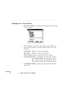 Page 96Changing the Test Pattern
1.Click Test Pattern on the Projector Set dialog box. The following
window appears:
2.You can display a test pattern when setting up the projector to
verify that the projector is working properly. Choose one of the
following:
Color ImageDisplays a color bar test pattern
Gray ScaleDisplays a gray scale test pattern.
Focus Pattern Displays a character-based focus pattern.
User 
File(bmp)D’ pl yISas a bitmapped test pattern from the file
name specified. Either type the name or...