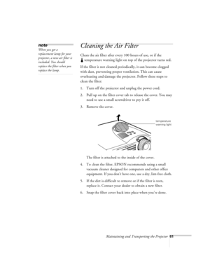 Page 104Maintaining and Transporting the Projector61
Cleaning the Air Filter 
Clean the air filter after every 100 hours of use, or if the
 temperature warning light on top of the projector turns red. 
If the filter is not cleaned periodically, it can become clogged 
with dust, preventing proper ventilation. This can cause 
overheating and damage the projector. Follow these steps to 
clean the filter:
1. Turn off the projector and unplug the power cord.
2. Pull up on the filter cover tab to release the cover....