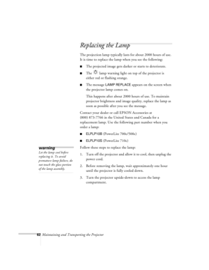 Page 10562Maintaining and Transporting the Projector
Replacing the Lamp   
The projection lamp typically lasts for about 2000 hours of use. 
It is time to replace the lamp when you see the following:
nThe projected image gets darker or starts to deteriorate.
nThe   lamp warning light on top of the projector is 
either red or flashing orange. 
nThe message LAMP REPLACE appears on the screen when 
the projector lamp comes on. 
This happens after about 2000 hours of use. To maintain 
projector brightness and image...