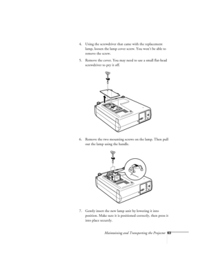 Page 106Maintaining and Transporting the Projector63
4. Using the screwdriver that came with the replacement 
lamp, loosen the lamp cover screw. You won’t be able to 
remove the screw.
5. Remove the cover. You may need to use a small flat-head 
screwdriver to pry it off.
6. Remove the two mounting screws on the lamp. Then pull 
out the lamp using the handle. 
7. Gently insert the new lamp unit by lowering it into 
position. Make sure it is positioned correctly, then press it 
into place securely.  