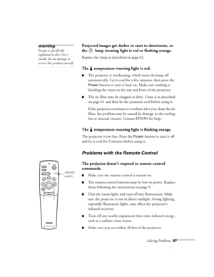Page 110Solving Problems67
Projected images get darker or start to deteriorate, or 
the   lamp warning light is red or flashing orange.
Replace the lamp as described on page 62.
The   temperature warning light is red.
nThe projector is overheating, which turns the lamp off 
automatically. Let it cool for a few minutes, then press the 
Power button to turn it back on. Make sure nothing is 
blocking the vents on the top and front of the projector.
nThe air filter may be clogged or dirty. Clean it as described 
on...