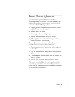Page 118Notices75
Remote Control Information
You can operate the projector by remote control via a 
line-of-sight infrared (IR) receiver at the front and rear of the 
projector. The projector may not respond to remote control 
commands under the following conditions:
nThere is an object between the remote control IR emitter 
and the IR receiver on the projector.
nAmbient light is too bright.
nCertain types of fluorescent lighting are used.
nA strong light source shines into the IR receiver.
nOther equipment that...