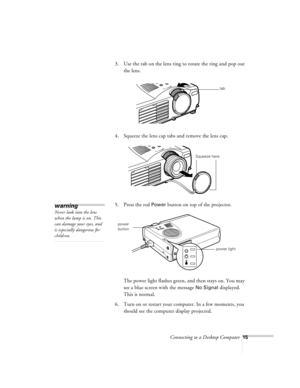 Page 15Connecting to a Desktop Computer15
3. Use the tab on the lens ring to rotate the ring and pop out 
the lens.
4. Squeeze the lens cap tabs and remove the lens cap.
5. Press the red 
Power button on top of the projector.
The power light flashes green, and then stays on. You may 
see a blue screen with the message 
No Signal displayed. 
This is normal.
6. Turn on or restart your computer. In a few moments, you 
should see the computer display projected.
tab
Squeeze here
warning
Never look into the lens...