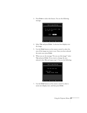 Page 27Using the Projector Menus27
3. Press Enter to select this feature. You see the following 
message:
4. Select 
Yes and press Enter. A selection box displays over 
the image.
5. Use the 
Enter button on the remote control to select the 
area of the image you want to use. Once you have selected 
the entire area, press 
Enter.
6. When you see the message “Do you use this image?” select 
Yes and press Enter. If you want to change the area 
selected, select 
No and repeat step 5. You see the following:
7. Use...