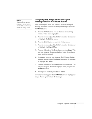 Page 29Using the Projector Menus29
Assigning the Image to the No-Signal 
Message and/or A/V Mute Button
After your image is saved, you can set it up as the no-signal 
message and/or the screen that’s displayed when you press the 
A/V Mute button.
1. Press the 
Menu button. You see the main menu listing, 
with the Video menu highlighted.
2. Press the bottom edge of the 
Enter button (or tilt it down) 
to highlight the 
Setting menu.
3. Press the 
Enter button to select the Setting menu.
4. Press the bottom edge...