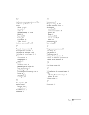 Page 39Index39
M
Macintosh, connecting projector to, 10 to 14
Mechanical specifications, 34
Menus
About, 31 to 32
Advanced, 30
Audio, 23
changing settings, 18 to 19
Effect, 24
Reset All, 32
Setting, 25
User’s Logo, 26
Video, 20 to 22
Monitors, supported, 35 to 36
P
Picture-in-picture option, 25
Pin assignments, connector, 37
Positioning the projector, 5 to 6
Positioning the screen image, 20, 22
Power
consumption, 34
management, 25
supply, 34
Projector
distance to screen, 6
hanging from the ceiling, 30
lamp...