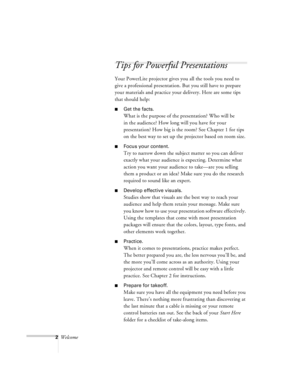 Page 462Welcome
Tips for Powerful Presentations
Your PowerLite projector gives you all the tools you need to 
give a professional presentation. But you still have to prepare 
your materials and practice your delivery. Here are some tips 
that should help:
nGet the facts. 
What is the purpose of the presentation? Who will be 
in the audience? How long will you have for your 
presentation? How big is the room? See Chapter 1 for tips 
on the best way to set up the projector based on room size.
nFocus your content....