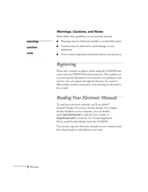 Page 484Welcome
Warnings, Cautions, and Notes
Please follow these guidelines as you read this manual:
nWarnings must be followed carefully to avoid bodily injury.
nCautions must be observed to avoid damage to your 
equipment.
nNotes contain important information about your projector.
Registering
Please take a minute to register online using the CD-ROM that 
came with your EPSON PowerLite projector. This enables you 
to receive special information on accessories, new products, and 
services. You can register...