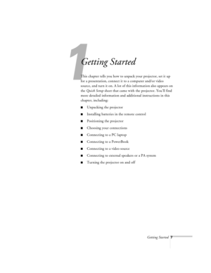 Page 50Getting Started7
1
Getting Started
This chapter tells you how to unpack your projector, set it up 
for a presentation, connect it to a computer and/or video 
source, and turn it on. A lot of this information also appears on 
the Quick Setup sheet that came with the projector. You’ll find 
more detailed information and additional instructions in this 
chapter, including:
nUnpacking the projector
nInstalling batteries in the remote control
nPositioning the projector
nChoosing your connections
nConnecting...