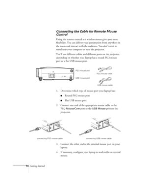 Page 5714Getting Started
Connecting the Cable for Remote Mouse 
Control
Using the remote control as a wireless mouse gives you more 
flexibility. You can deliver your presentation from anywhere in 
the room and interact with the audience. You don’t need to 
stand near your computer or near the projector. 
You’ll use different cables and different ports on the projector, 
depending on whether your laptop has a round PS/2 mouse 
port or a flat USB mouse port.
1. Determine which type of mouse port your laptop...