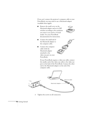 Page 5916Getting StartedIf you can’t connect the projector’s computer cable to your 
PowerBook, you may need to use a Macintosh adapter 
(available from Apple).
nRemove the small cover on the 
Macintosh adapter and set its DIP 
switches according to the resolution 
you want to use (such as 16-inch 
mode). See your PowerBook 
documentation for instructions.
nConnect the small end of 
the Macintosh adapter to 
the computer cable.
nConnect the computer 
cable (with the 
Macintosh adapter 
attached) to the...