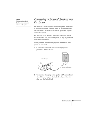 Page 64Getting Started21
Connecting to External Speakers or a 
PA System
 
The projector’s internal speaker is loud enough for most small- 
or medium-size rooms. For large rooms or maximum volume, 
you can connect the projector to external speakers or a public 
address (PA) system. 
You will need an RCA-to-3.5 mm stereo audio cable, which 
may be included with your sound system, or may be purchased 
from an electronics store. 
Before you start, make sure the projector and speakers or PA 
system are turned off....
