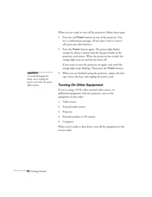Page 6724Getting StartedWhen you are ready to turn off the projector, follow these steps:
1. Press the red 
Power button on top of the projector. You 
see a confirmation message. (If you don’t want to turn it 
off, press any other button.)
2. Press the 
Power button again. The power light flashes 
orange for about a minute and the fan gets louder as the 
projector cools down. When the projector has cooled, the 
orange light stays on and the fan shuts off.
If you want to turn the projector on again, wait until...