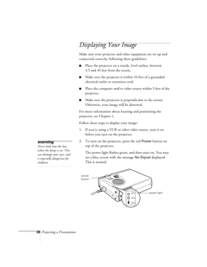 Page 6926Projecting a Presentation
Displaying Your Image
Make sure your projector and other equipment are set up and 
connected correctly, following these guidelines:
nPlace the projector on a sturdy, level surface, between 
3.5 and 45 feet from the screen. 
nMake sure the projector is within 10 feet of a grounded 
electrical outlet or extension cord. 
nPlace the computer and/or video source within 5 feet of the 
projector.
nMake sure the projector is perpendicular to the screen. 
Otherwise, your image will be...