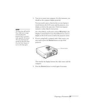 Page 70Projecting a Presentation27
3. Turn on or restart your computer. In a few moments, you 
should see the computer display projected.
You may need to press a function key on your laptop to 
switch between the LCD screen and the projector, or to 
display on both at the same time. Check your laptop’s 
manual or online help for instructions. 
On a PowerBook, you’ll need to choose 
Mirroring in the 
Display Control Panel of your PowerBook if you want to 
display on the LCD screen as well as the projector...