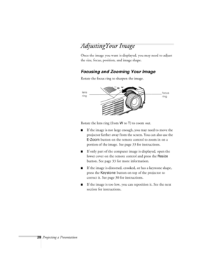 Page 7128Projecting a Presentation
AdjustingYour Image
Once the image you want is displayed, you may need to adjust 
the size, focus, position, and image shape.
Focusing and Zooming Your Image
Rotate the focus ring to sharpen the image.
Rotate the lens ring (from 
W to T) to zoom out.
nIf the image is not large enough, you may need to move the 
projector farther away from the screen. You can also use the 
E-Zoom button on the remote control to zoom in on a 
portion of the image. See page 33 for instructions....