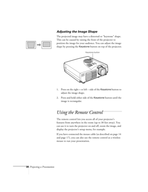 Page 7330Projecting a Presentation
Adjusting the Image Shape
The projected image may have a distorted or “keystone” shape. 
This can be caused by raising the front of the projector to 
position the image for your audience. You can adjust the image 
shape by pressing the 
Keystone button on top of the projector.
1. Press on the right + or left – side of the 
Keystone button to 
adjust the image shape.
2. Press and hold either side of the 
Keystone button until the 
image is rectangular.
Using the Remote Control...