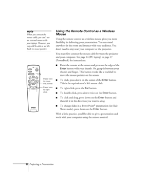 Page 7532Projecting a Presentation
Using the Remote Control as a Wireless 
Mouse
Using the remote control as a wireless mouse gives you more 
flexibility in delivering your presentation. You can stand 
anywhere in the room and interact with your audience. You 
don’t need to stay near your computer or the projector. 
You must first connect the mouse cable between the projector 
and your computer. See page 14 (PC laptop) or page 17 
(PowerBook) for instructions.
nPoint the remote at the screen and press on the...