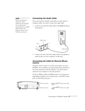 Page 9Connecting to a Desktop Computer9
Connecting the Audio Cable
If your presentation includes sound effects or other types of 
computer audio, you need to connect the audio cable.
1. Connect one end of the audio cable to the 
Audio In jack on 
the projector. 
 
2. Connect the other end of the audio cable to the speaker or 
audio out port on your computer’s sound card. 
Connecting the Cable for Remote Mouse 
Control
Using the remote control as a wireless mouse gives you more 
flexibility. You can deliver...