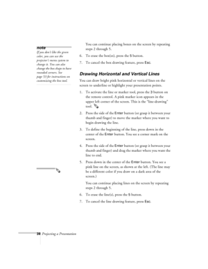 Page 8138Projecting a PresentationYou can continue placing boxes on the screen by repeating 
steps 2 through 5.
6. To erase the box(es), press the 
5 button.
7. To cancel the box drawing feature, press 
Esc.
Drawing Horizontal and Vertical Lines
You can draw bright pink horizontal or vertical lines on the 
screen to underline or highlight your presentation points.
1. To activate the line or marker tool, press the 
3 button on 
the remote control. A pink marker icon appears in the 
upper left corner of the...