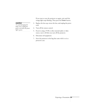 Page 86Projecting a Presentation43
If you want to turn the projector on again, wait until the 
orange light stops flashing. Then press the 
Power button.
3. Replace the lens cap, retract the lens, and unplug the power 
cord.
4. Turn off the remote control.
5. If you’re using a VCR or other external audio or video 
source, turn it off after you turn off the projector.
6. Disconnect all equipment.
7. Store the projector in the bag that came with it or in a 
protective case.
caution
To avoid damaging the 
lamp,...