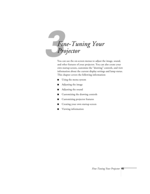 Page 88Fine-Tuning Your Projector45
3
Fine-Tuning Your 
Projector
You can use the on-screen menus to adjust the image, sound, 
and other features of your projector. You can also create your 
own startup screen, customize the “drawing” controls, and view 
information about the current display settings and lamp status. 
This chapter covers the following information:
nUsing the menu system
nAdjusting the image
nAdjusting the sound
nCustomizing the drawing controls
nCustomizing projector features
nCreating your own...