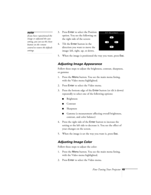 Page 92Fine-Tuning Your Projector49
3. Press Enter to select the Position 
option. You see the following on 
the right side of the screen:
4. Tilt the 
Enter button in the 
direction you want to move the 
image: left, right, up, or down.
5. When the image is positioned the way you want, press 
Esc.
Adjusting Image Appearance
Follow these steps to adjust the brightness, contrast, sharpness, 
or gamma:
1. Press the 
Menu button. You see the main menu listing, 
with the Video menu highlighted.
2. Press 
Enter to...