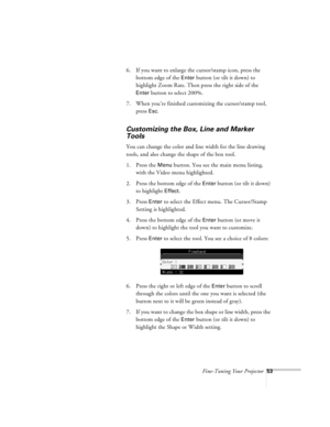 Page 96Fine-Tuning Your Projector53
6. If you want to enlarge the cursor/stamp icon, press the 
bottom edge of the 
Enter button (or tilt it down) to 
highlight Zoom Rate. Then press the right side of the 
Enter button to select 200%.
7. When you’re finished customizing the cursor/stamp tool, 
press 
Esc.
Customizing the Box, Line and Marker 
Tools
You can change the color and line width for the line drawing 
tools, and also change the shape of the box tool. 
1. Press the 
Menu button. You see the main menu...