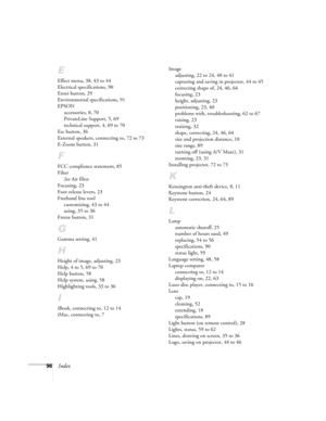 Page 10296Index
E
Effect menu, 38, 43 to 44
Electrical specifications, 90
Enter button, 29
Environmental specifications, 91
EPSON
accessories, 8, 70
PrivateLine Support, 5, 69
technical support, 4, 69 to 70
Esc button, 36
External speakers, connecting to, 72 to 73
E-Zoom button, 31
F
FCC compliance statement, 85
Filter
See Air filter
Focusing, 23
Foot release levers, 23
Freehand line tool
customizing, 43 to 44
using, 35 to 36
Freeze button, 31
G
Gamma setting, 41
H
Height of image, adjusting, 23
Help, 4 to 5, 69...