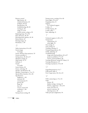 Page 10498Index
Remote control
light button, 28
numbered buttons, 33
problems, 68, 83
specifications, 90
troubleshooting, 68, 83
turning on, 28
using, 27 to 36
wireless mouse, using as, 36
Replacing lamp, 54 to 56
Reset All menu, 38, 50
Resetting menu options, 39, 50
Resize button, 32
Resizing image, 32
Resolution, 1, 89
S
Safety instructions, 81 to 83
Screen image
See Image
Screen, distance from projector, 10
Screens, portable, 8
Setting menu, 38, 46 to 47
Sharpness setting, 41
Sleep mode, 25, 47
Software, 4...
