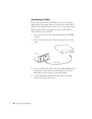 Page 2216Setting Up the Projector
Connecting S-Video 
If your video source has an S-video jack, you can use it to project a 
higher quality video image. However, you’ll need an S-video cable, 
which may be included with your video source, or may be purchased.
Before starting, make sure the projector and your DVD player or 
other video source are turned off.
1. Insert one end of an S-video cable into the projector’s 
S-Video 
connector. 
2. Insert the other end into the S-video output port of your video...