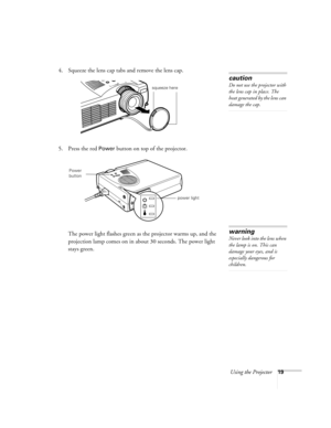 Page 25Using the Projector19
4. Squeeze the lens cap tabs and remove the lens cap.
5. Press the red 
Power button on top of the projector. 
The power light flashes green as the projector warms up, and the 
projection lamp comes on in about 30 seconds. The power light 
stays green. 
caution
Do not use the projector with 
the lens cap in place. The 
heat generated by the lens can 
damage the cap.
squeeze here
power light
Power 
button
warning
Never look into the lens when 
the lamp is on. This can 
damage your...