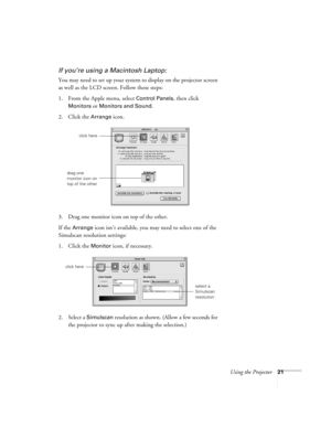 Page 27Using the Projector21
If you’re using a Macintosh Laptop:
You may need to set up your system to display on the projector screen 
as well as the LCD screen. Follow these steps:
1. From the Apple menu, select 
Control Panels, then click 
Monitors or Monitors and Sound.
2. Click the Arrange icon.
3. Drag one monitor icon on top of the other. 
If the 
Arrange icon isn’t available, you may need to select one of the 
Simulscan resolution settings:
1. Click the 
Monitor icon, if necessary. 
2. Select a...