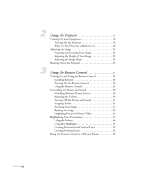 Page 4iv
2Using the Projector  . . . . . . . . . . . . . . . . . . . . . . . . . 17
Turning On Your Equipment  . . . . . . . . . . . . . . . . . . . . . . . 18
Turning On the Projector  . . . . . . . . . . . . . . . . . . . . . . . 18
What To Do If You See a Blank Screen   . . . . . . . . . . . . 20
Adjusting the Image   . . . . . . . . . . . . . . . . . . . . . . . . . . . . . . 22
Focusing and Zooming Your Image   . . . . . . . . . . . . . . . 23
Adjusting the Height of Your Image  . . . . . . . . . . . . ....