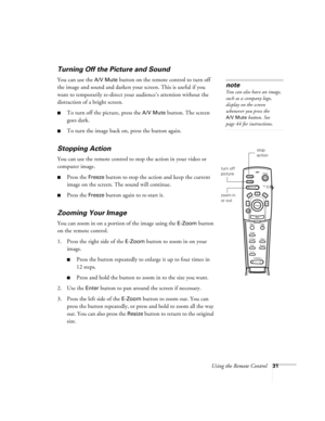 Page 37Using the Remote Control31
Turning Off the Picture and Sound 
You can use the A/V Mute button on the remote control to turn off 
the image and sound and darken your screen. This is useful if you 
want to temporarily re-direct your audience’s attention without the 
distraction of a bright screen.
To turn off the picture, press the A/V Mute button. The screen 
goes dark.
To turn the image back on, press the button again.
Stopping Action
You can use the remote control to stop the action in your video or...