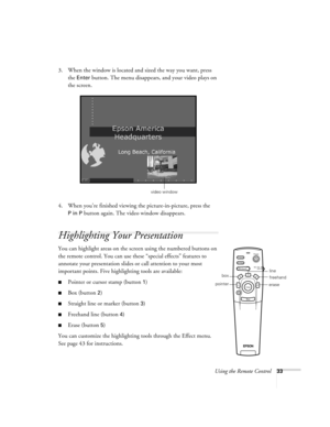 Page 39Using the Remote Control33
3. When the window is located and sized the way you want, press 
the 
Enter button. The menu disappears, and your video plays on 
the screen.
4. When you’re finished viewing the picture-in-picture, press the 
P in P button again. The video window disappears.
Highlighting Your Presentation
You can highlight areas on the screen using the numbered buttons on 
the remote control. You can use these “special effects” features to 
annotate your presentation slides or call attention to...