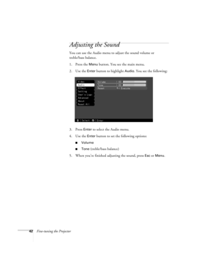 Page 4842Fine-tuning the Projector
Adjusting the Sound
You can use the Audio menu to adjust the sound volume or 
treble/bass balance.
1. Press the 
Menu button. You see the main menu.
2. Use the 
Enter button to highlight Audio. You see the following:
3. Press 
Enter to select the Audio menu.
4. Use the 
Enter button to set the following options:
Volume
Tone (treble/bass balance)
5. When you’re finished adjusting the sound, press 
Esc or Menu. 