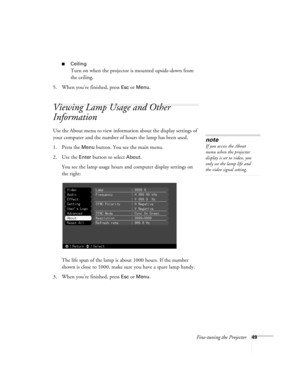 Page 55Fine-tuning the Projector49
Ceiling
Turn on when the projector is mounted upside-down from 
the ceiling.
5. When you’re finished, press 
Esc or Menu.
Viewing Lamp Usage and Other 
Information
Use the About menu to view information about the display settings of 
your computer and the number of hours the lamp has been used.
1. Press the 
Menu button. You see the main menu.
2. Use the 
Enter button to select About.
You see the lamp usage hours and computer display settings on 
the right:
The life span of...