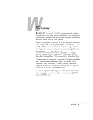 Page 7W
Welcome1
-
Welcome
The EPSON® PowerLite® 503c/713c are super-portable projectors 
that offer up to 1200 ANSI lumens of brightness. From boardrooms 
to auditoriums, your full-color presentations and videos will be bright 
and visible even in ordinary room lighting. 
Images are displayed at a resolution of 1024 × 768 pixels (PowerLite 
713c) or 800 × 600 pixels (PowerLite 503c). Three 0.9-inch LCDs 
provide a 400:1 contrast ratio for incredibly vivid images and clear 
text. Support for S-video...