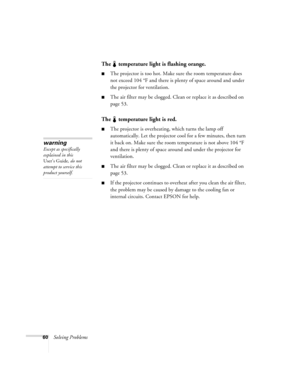 Page 6660Solving Problems
The   temperature light is flashing orange.
The projector is too hot. Make sure the room temperature does 
not exceed 104 °F and there is plenty of space around and under 
the projector for ventilation. 
The air filter may be clogged. Clean or replace it as described on 
page 53. 
The   temperature light is red.
The projector is overheating, which turns the lamp off 
automatically. Let the projector cool for a few minutes, then turn 
it back on. Make sure the room temperature is not...