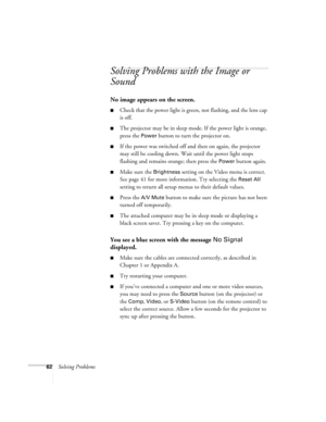 Page 6862Solving Problems
Solving Problems with the Image or 
Sound
No image appears on the screen.
Check that the power light is green, not flashing, and the lens cap 
is off. 
The projector may be in sleep mode. If the power light is orange, 
press the 
Power button to turn the projector on.
If the power was switched off and then on again, the projector 
may still be cooling down. Wait until the power light stops 
flashing and remains orange; then press the 
Power button again.
Make sure the Brightness...