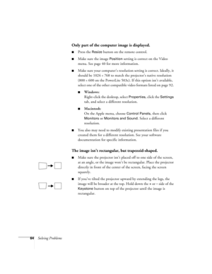 Page 7064Solving Problems
Only part of the computer image is displayed.
Press the Resize button on the remote control.
Make sure the image Position setting is correct on the Video 
menu. See page 40 for more information.
Make sure your computer’s resolution setting is correct. Ideally, it 
should be 1024 
× 768 to match the projector’s native resolution 
(800 
× 600 on the PowerLite 503c). If this option isn’t available, 
select one of the other compatible video formats listed on page 92. 
Windows:...