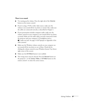 Page 73Solving Problems67
There is no sound.
Try turning up the volume. Press the right side of the Volume 
button on the remote control.
If you’re using a VCR or other video source, make sure the 
volume is not turned all the way down or muted. Also, make sure 
the cables are connected correctly, as described in Chapter 1.
If your presentation includes computer audio, make sure the 
volume control on your computer is not turned all the way down 
or muted. Make sure the audio cable is securely connected to...