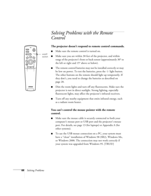 Page 7468Solving Problems
Solving Problems with the Remote 
Control
The projector doesn’t respond to remote control commands.
Make sure the remote control is turned on. 
Make sure you are within 30 feet of the projector, and within 
range of the projector’s front or back sensor (approximately 30° to 
the left or right and 15° above or below).
The remote control batteries may not be installed correctly or may 
be low on power. To test the batteries, press the  light button. 
The other buttons on the remote...