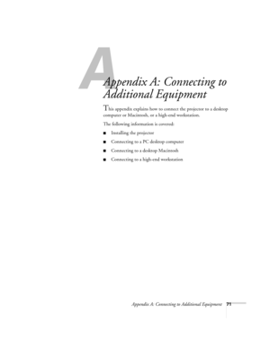 Page 77A
Appendix A: Connecting to Additional Equipment71
Appendix A: Connecting to 
Additional Equipment
This appendix explains how to connect the projector to a desktop 
computer or Macintosh, or a high-end workstation. 
The following information is covered:
Installing the projector
Connecting to a PC desktop computer
Connecting to a desktop Macintosh
Connecting to a high-end workstation 