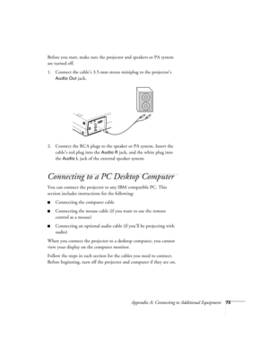 Page 79Appendix A: Connecting to Additional Equipment73
Before you start, make sure the projector and speakers or PA system 
are turned off.
1. Connect the cable’s 3.5-mm stereo miniplug to the projector’s 
Audio Out jack.
2. Connect the RCA plugs to the speaker or PA system. Insert the 
cable’s red plug into the 
Audio R jack, and the white plug into 
the 
Audio L jack of the external speaker system.
Connecting to a PC Desktop Computer 
You can connect the projector to any IBM compatible PC. This 
section...